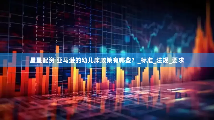 星星配资 亚马逊的幼儿床政策有哪些？_标准_法规_要求