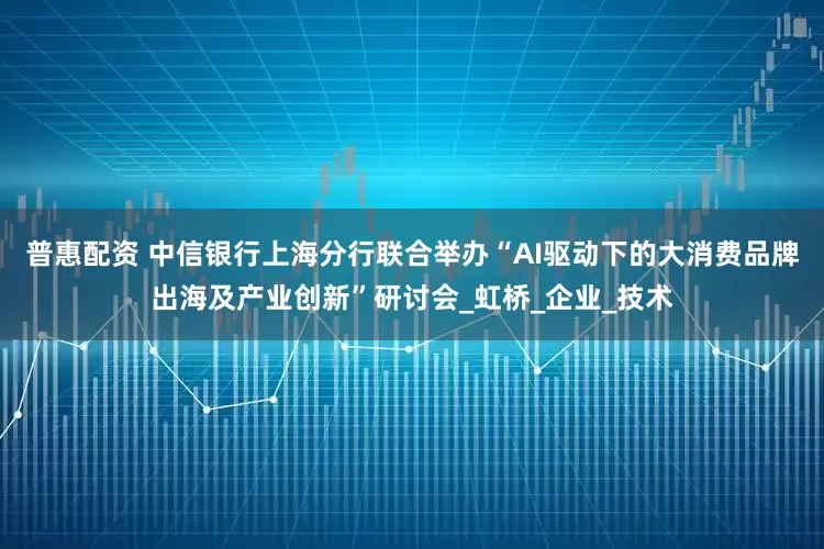 普惠配资 中信银行上海分行联合举办“AI驱动下的大消费品牌出海及产业创新”研讨会_虹桥_企业_技术