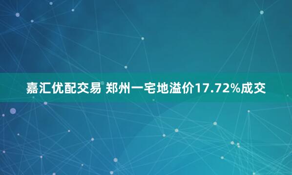 嘉汇优配交易 郑州一宅地溢价17.72%成交