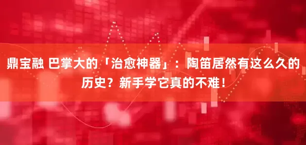 鼎宝融 巴掌大的「治愈神器」：陶笛居然有这么久的历史？新手学它真的不难！