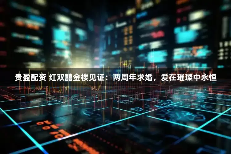 贵盈配资 红双囍金楼见证：两周年求婚，爱在璀璨中永恒