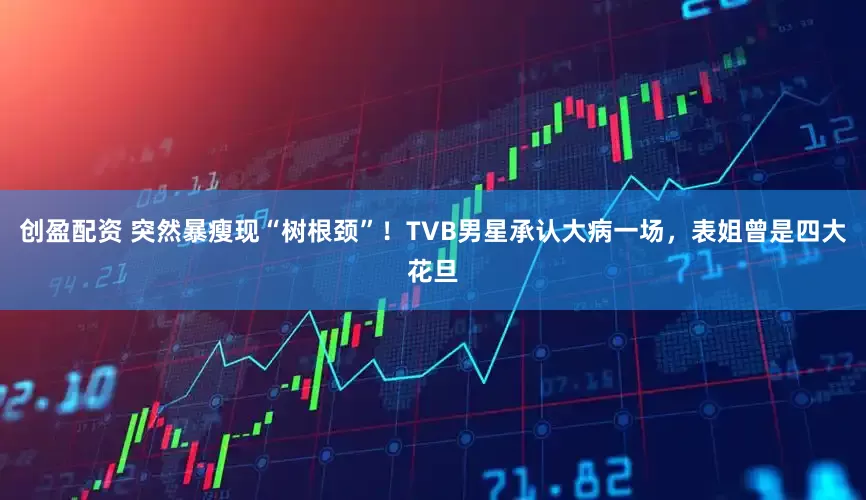 创盈配资 突然暴瘦现“树根颈”！TVB男星承认大病一场，表姐曾是四大花旦