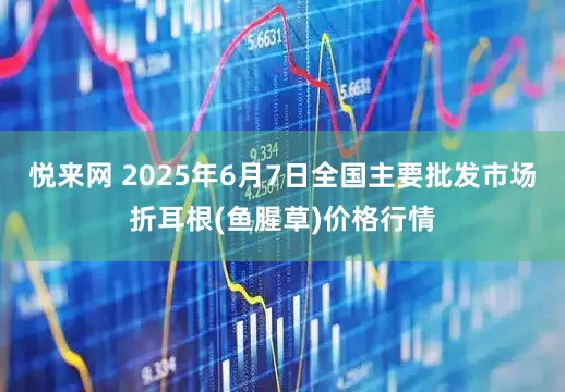 悦来网 2025年6月7日全国主要批发市场折耳根(鱼腥草)价格行情