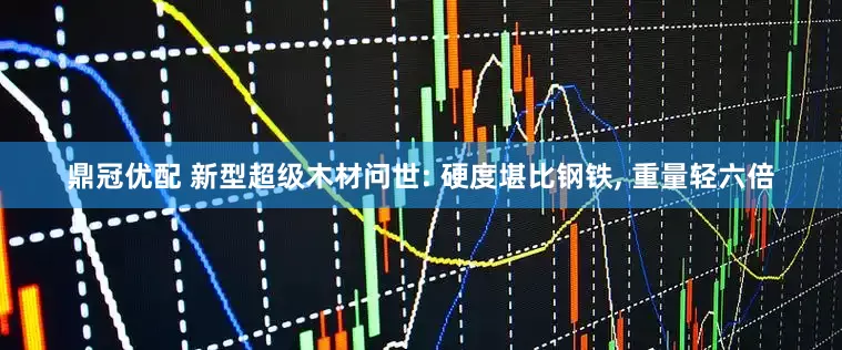 鼎冠优配 新型超级木材问世: 硬度堪比钢铁, 重量轻六倍