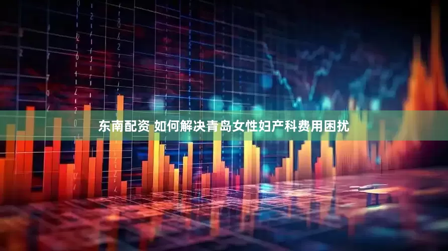 东南配资 如何解决青岛女性妇产科费用困扰